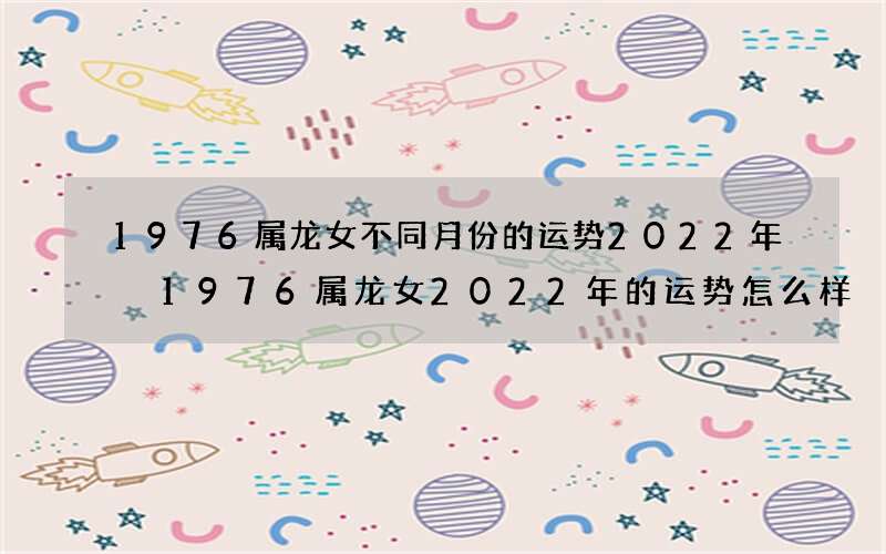 1976属龙女不同月份的运势2022年 1976属龙女2022年的运势怎么样